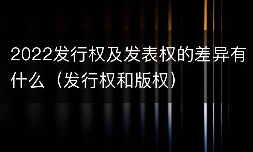 2022发行权及发表权的差异有什么（发行权和版权）