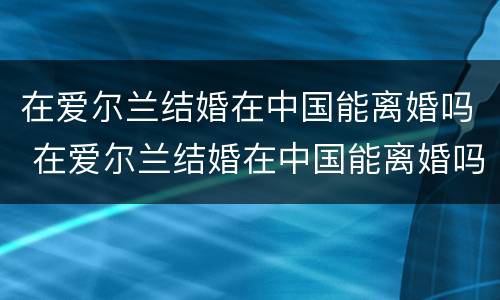 在爱尔兰结婚在中国能离婚吗 在爱尔兰结婚在中国能离婚吗