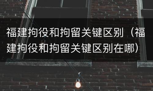 福建拘役和拘留关键区别（福建拘役和拘留关键区别在哪）