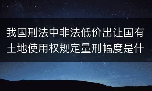我国刑法中非法低价出让国有土地使用权规定量刑幅度是什么