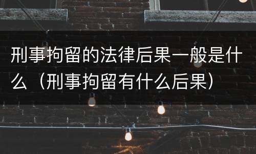 刑事拘留的法律后果一般是什么（刑事拘留有什么后果）