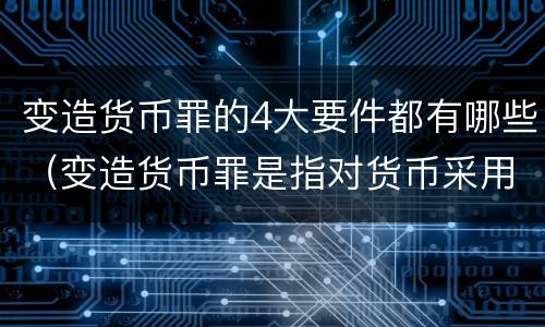 变造货币罪的4大要件都有哪些（变造货币罪是指对货币采用什么方法）