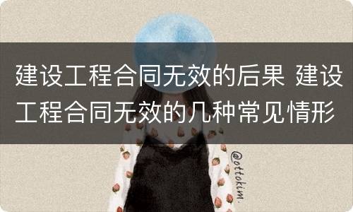 建设工程合同无效的后果 建设工程合同无效的几种常见情形有哪些