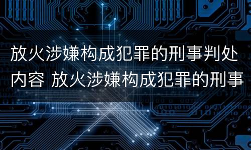 放火涉嫌构成犯罪的刑事判处内容 放火涉嫌构成犯罪的刑事判处内容是