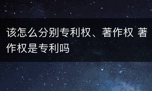 该怎么分别专利权、著作权 著作权是专利吗