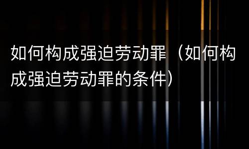 如何构成强迫劳动罪（如何构成强迫劳动罪的条件）
