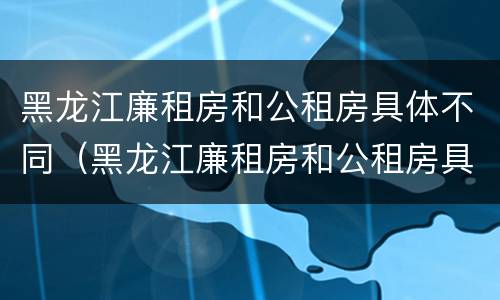 黑龙江廉租房和公租房具体不同（黑龙江廉租房和公租房具体不同在哪）