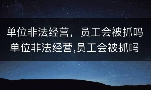 单位非法经营，员工会被抓吗 单位非法经营,员工会被抓吗怎么处理
