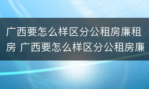 广西要怎么样区分公租房廉租房 广西要怎么样区分公租房廉租房呢
