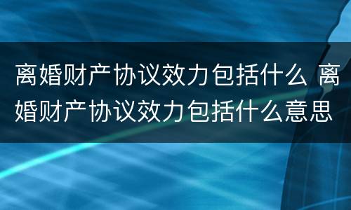离婚财产协议效力包括什么 离婚财产协议效力包括什么意思
