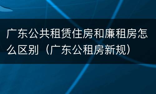 广东公共租赁住房和廉租房怎么区别（广东公租房新规）
