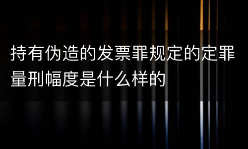 持有伪造的发票罪规定的定罪量刑幅度是什么样的