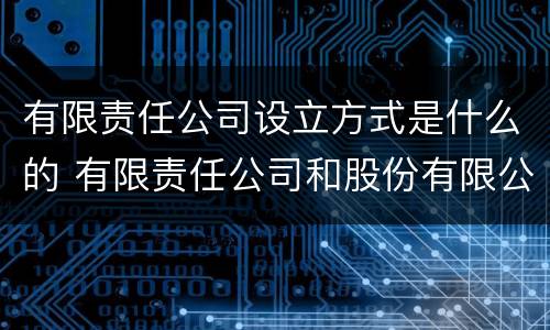 有限责任公司设立方式是什么的 有限责任公司和股份有限公司设立方式