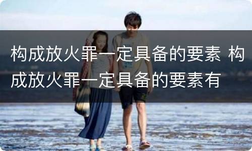 构成放火罪一定具备的要素 构成放火罪一定具备的要素有