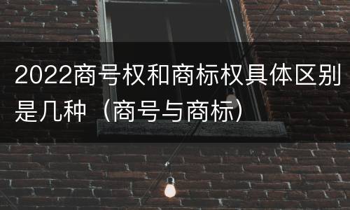 2022商号权和商标权具体区别是几种（商号与商标）