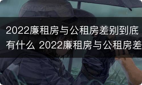 2022廉租房与公租房差别到底有什么 2022廉租房与公租房差别到底有什么不同