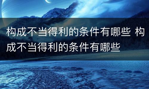 构成不当得利的条件有哪些 构成不当得利的条件有哪些