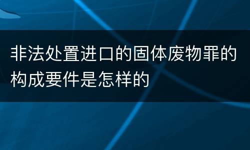 非法处置进口的固体废物罪的构成要件是怎样的