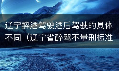 辽宁醉酒驾驶酒后驾驶的具体不同（辽宁省醉驾不量刑标准）