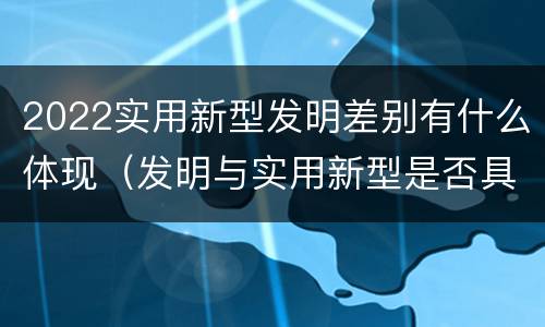 2022实用新型发明差别有什么体现（发明与实用新型是否具有实用性）