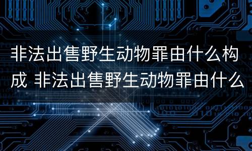 非法出售野生动物罪由什么构成 非法出售野生动物罪由什么构成犯罪