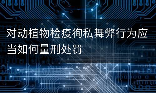 对动植物检疫徇私舞弊行为应当如何量刑处罚