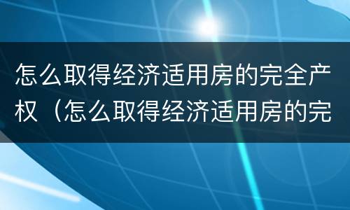 怎么取得经济适用房的完全产权（怎么取得经济适用房的完全产权证明）