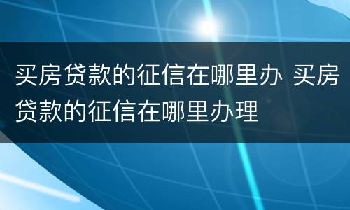 买房贷款的征信在哪里办 买房贷款的征信在哪里办理