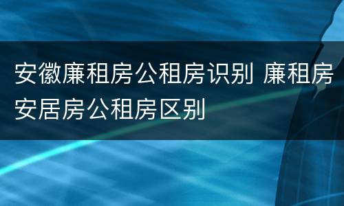 安徽廉租房公租房识别 廉租房安居房公租房区别