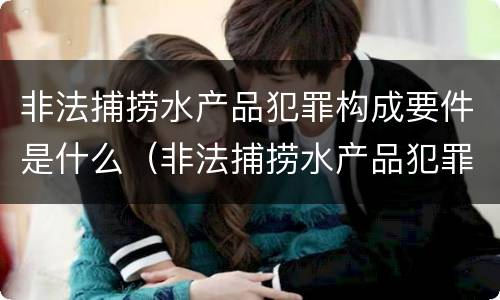 非法捕捞水产品犯罪构成要件是什么（非法捕捞水产品犯罪构成要件是什么意思）