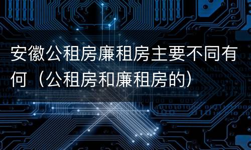 安徽公租房廉租房主要不同有何（公租房和廉租房的）