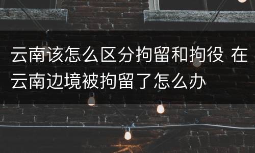 云南该怎么区分拘留和拘役 在云南边境被拘留了怎么办