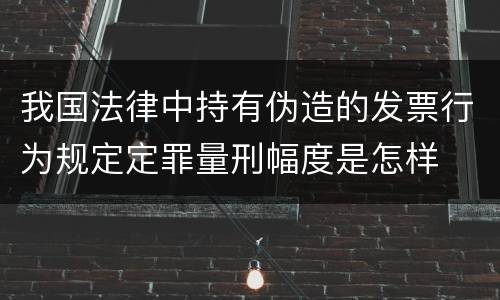 我国法律中持有伪造的发票行为规定定罪量刑幅度是怎样
