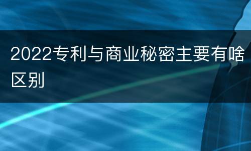 2022专利与商业秘密主要有啥区别