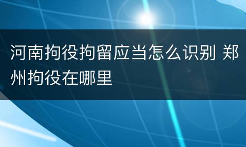 河南拘役拘留应当怎么识别 郑州拘役在哪里