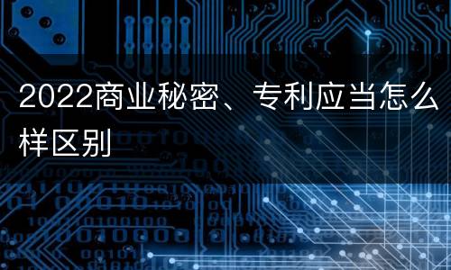 2022商业秘密、专利应当怎么样区别