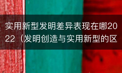 实用新型发明差异表现在哪2022（发明创造与实用新型的区别）