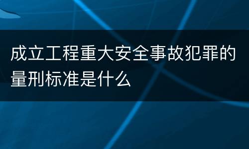 成立工程重大安全事故犯罪的量刑标准是什么