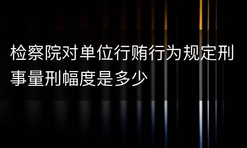 检察院对单位行贿行为规定刑事量刑幅度是多少