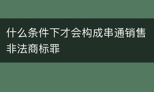 什么条件下才会构成串通销售非法商标罪