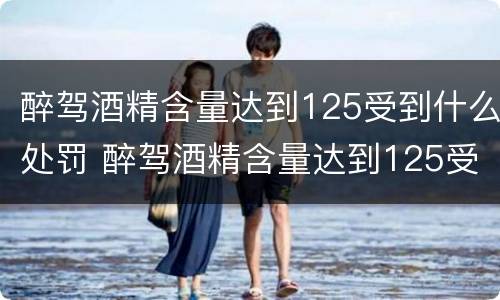 醉驾酒精含量达到125受到什么处罚 醉驾酒精含量达到125受到什么处罚呢