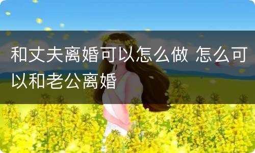 和丈夫离婚可以怎么做 怎么可以和老公离婚