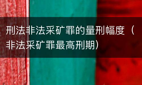 刑法非法采矿罪的量刑幅度（非法采矿罪最高刑期）