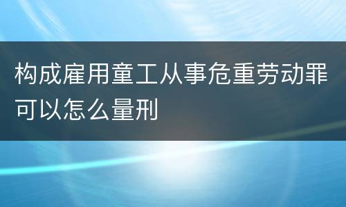 构成雇用童工从事危重劳动罪可以怎么量刑