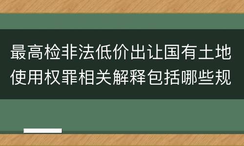 最高检非法低价出让国有土地使用权罪相关解释包括哪些规定
