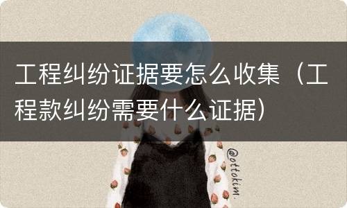工程纠纷证据要怎么收集（工程款纠纷需要什么证据）