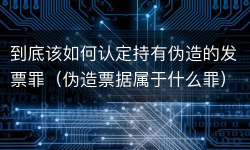 到底该如何认定持有伪造的发票罪（伪造票据属于什么罪）