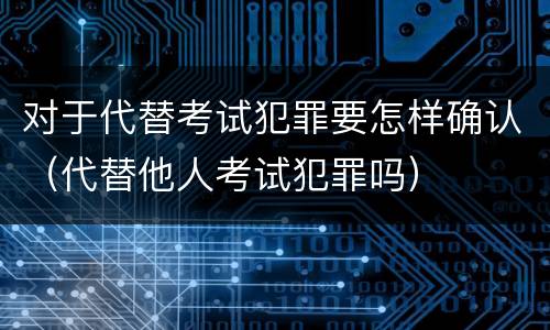 对于代替考试犯罪要怎样确认（代替他人考试犯罪吗）
