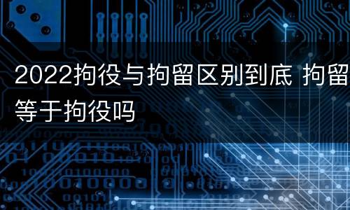 2022拘役与拘留区别到底 拘留等于拘役吗