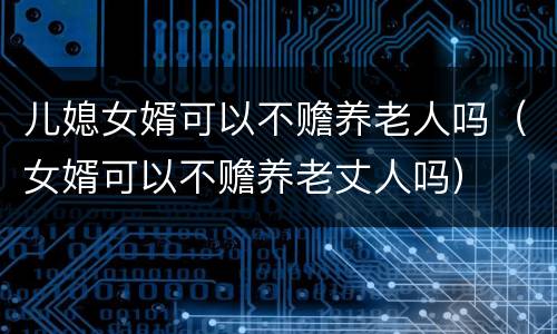 儿媳女婿可以不赡养老人吗（女婿可以不赡养老丈人吗）